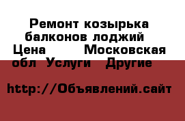 Ремонт козырька балконов-лоджий › Цена ­ 30 - Московская обл. Услуги » Другие   